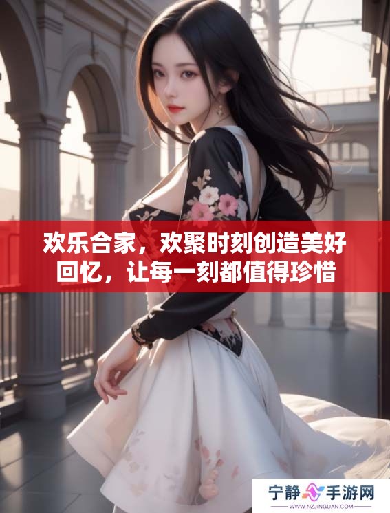 欢乐合家，欢聚时刻创造美好回忆，让每一刻都值得珍惜
