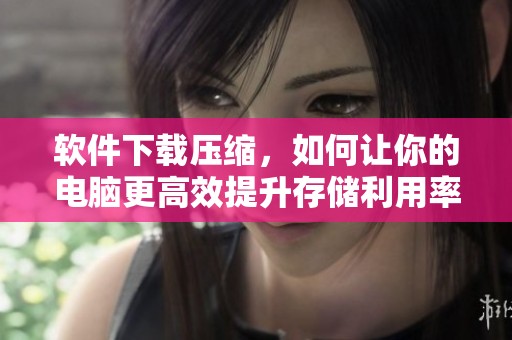 软件下载压缩，如何让你的电脑更高效提升存储利用率？