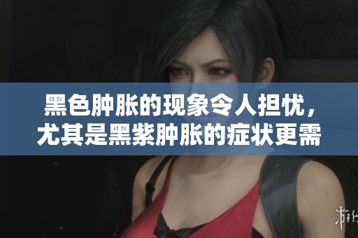 黑色肿胀的现象令人担忧，尤其是黑紫肿胀的症状更需注意