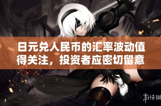 日元兑人民币的汇率波动值得关注，投资者应密切留意市场变化