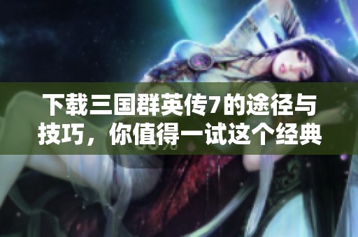下载三国群英传7的途径与技巧，你值得一试这个经典游戏！