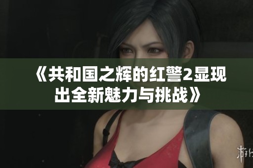 《共和国之辉的红警2显现出全新魅力与挑战》
