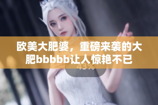 欧美大肥婆，重磅来袭的大肥bbbbb让人惊艳不已