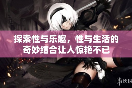 探索性与乐趣，性与生活的奇妙结合让人惊艳不已