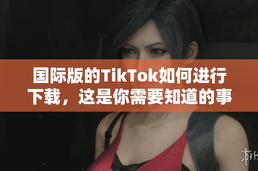 国际版的TikTok如何进行下载，这是你需要知道的事项与步骤
