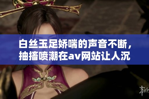 白丝玉足娇喘的声音不断，抽搐喷潮在**网站让人沉醉不已