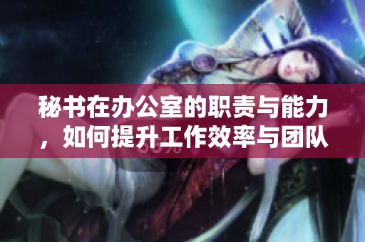 秘书在办公室的职责与能力，如何提升工作效率与团队协作能力