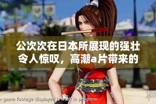 公次次在日本所展现的强壮令人惊叹，高潮**带来的体验令人难以忘怀