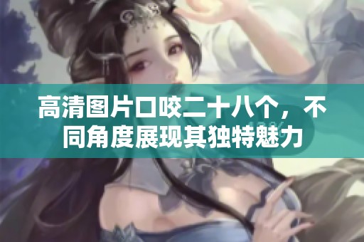 高清图片口咬二十八个，不同角度展现其独特魅力