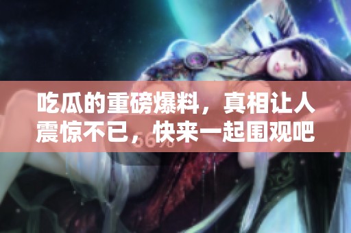 吃瓜的重磅爆料，真相让人震惊不已，快来一起围观吧！