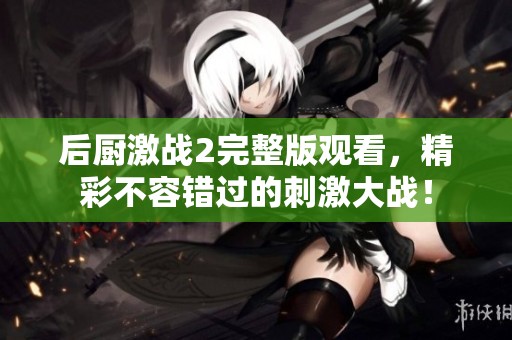 后厨激战2完整版观看，精彩不容错过的刺激大战！