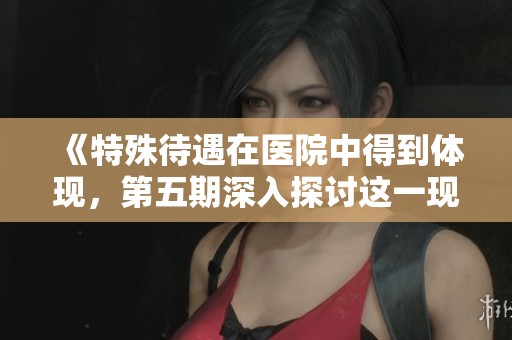 《特殊待遇在医院中得到体现，第五期深入探讨这一现象与问题》