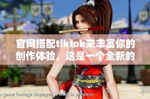 官网搭配tiktok来丰富你的创作体验，这是一个全新的平台探索之旅