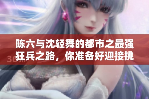 陈六与沈轻舞的都市之最强狂兵之路，你准备好迎接挑战了吗