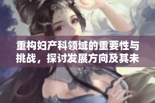 重构妇产科领域的重要性与挑战，探讨发展方向及其未来前景