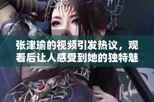 张津瑜的视频引发热议，观看后让人感受到她的独特魅力与才华