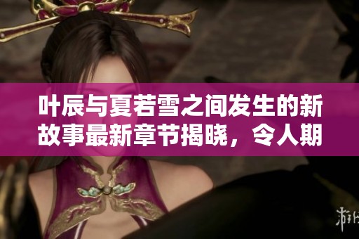 叶辰与夏若雪之间发生的新故事最新章节揭晓，令人期待的剧情发展即将到来