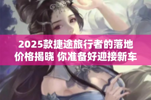 2025款捷途旅行者的落地价格揭晓 你准备好迎接新车了吗