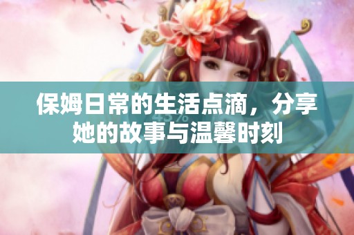 保姆日常的生活点滴，分享她的故事与温馨时刻