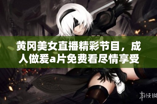 黄冈美女直播精彩节目，**做爰**免费看尽情享受视觉盛宴