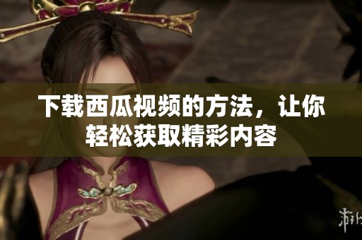 下载西瓜视频的方法，让你轻松获取精彩内容