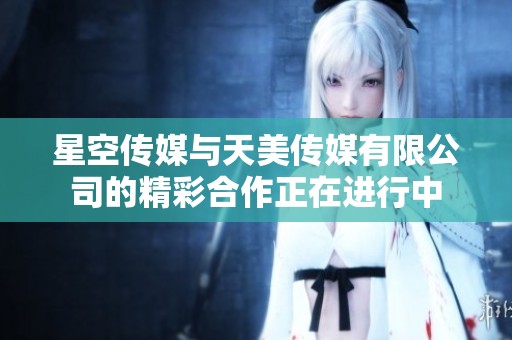 星空传媒与天美传媒有限公司的精彩合作正在进行中