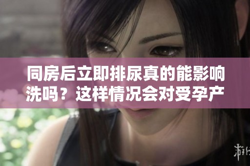 同房后立即排尿真的能影响洗吗？这样情况会对受孕产生影响吗？
