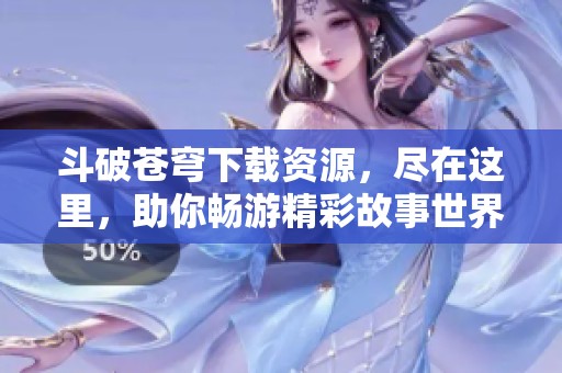 斗破苍穹下载资源，尽在这里，助你畅游精彩故事世界！