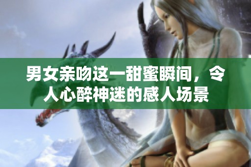 男女亲吻这一甜蜜瞬间，令人心醉神迷的感人场景