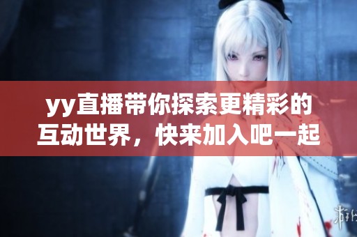yy直播带你探索更精彩的互动世界，快来加入吧一起畅享乐趣