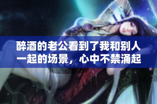 醉酒的老公看到了我和别人一起的场景，心中不禁涌起了复杂的情感
