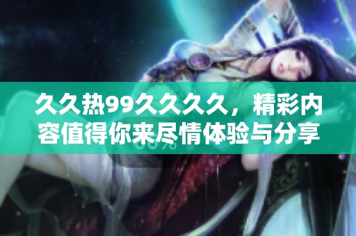 **热99****，精彩内容值得你来尽情体验与分享