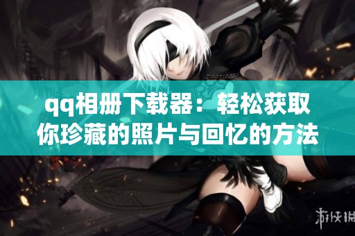 qq相册下载器：轻松获取你珍藏的照片与回忆的方法介绍