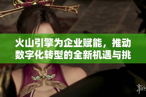 火山引擎为企业赋能，推动数字化转型的全新机遇与挑战