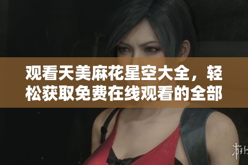 观看天美麻花星空大全，轻松获取免费在线观看的全部内容