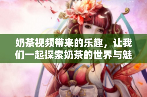 奶茶视频带来的乐趣，让我们一起探索奶茶的世界与魅力吧
