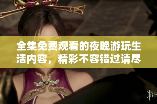 全集免费观看的夜晚游玩生活内容，精彩不容错过请尽情欣赏