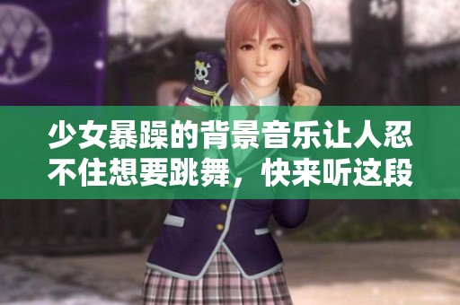 少女暴躁的背景音乐让人忍不住想要跳舞，快来听这段神奇的旋律吧