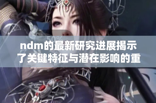 ndm的最新研究进展揭示了关键特征与潜在影响的重要性