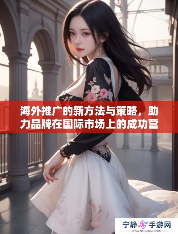 海外推广的新方法与策略，助力品牌在国际市场上的成功营销