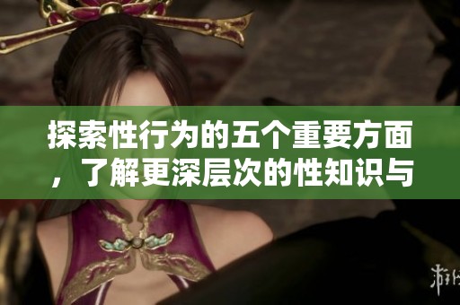 探索性行为的五个重要方面，了解更深层次的性知识与技巧