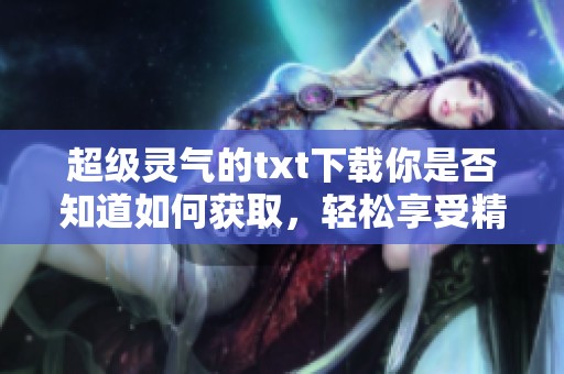 超级灵气的txt下载你是否知道如何获取，轻松享受精彩内容的每一篇章