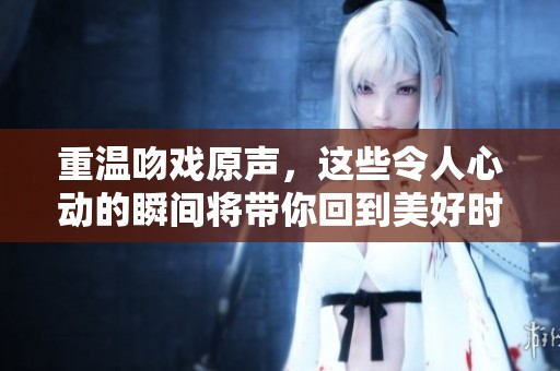 重温吻戏原声，这些令人心动的瞬间将带你回到美好时光