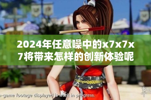 2024年任意噪中的x7x7x7将带来怎样的创新体验呢