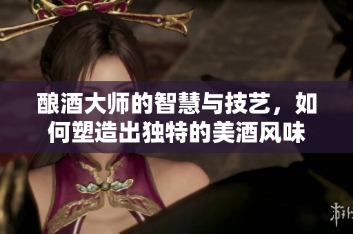 酿酒大师的智慧与技艺，如何塑造出独特的美酒风味