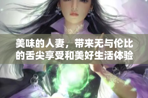 美味的人妻，带来无与伦比的舌尖享受和美好生活体验