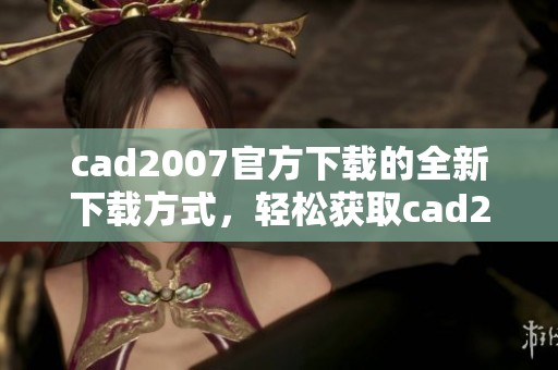 cad2007官方下载的全新下载方式，轻松获取cad2007安装文件！