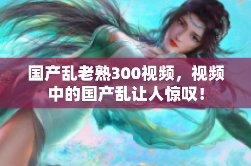 国产乱老熟300视频，视频中的国产乱让人惊叹！