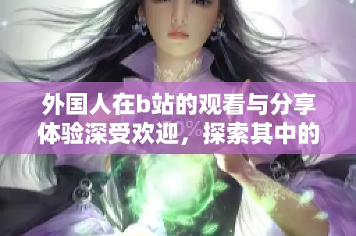 外国人在b站的观看与分享体验深受欢迎，探索其中的趣味与乐趣