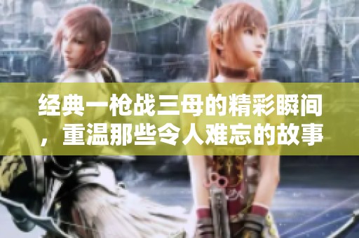 经典一枪战三母的精彩瞬间，重温那些令人难忘的故事与情感